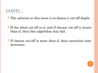 CONTI…
 The solution to this issue is to choose a cut-off depth.
 If the ideal cut-off is d, and if chosen cut-off is lesser
than d, then this algorithm may fail.
 If chosen cut-off is more than d, then execution time
increases.
10
 