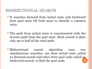BIDIRECTIONAL SEARCH
 It searches forward from initial state and backward
from goal state till both meet to identify a common
state.
 The path from initial state is concatenated with the
inverse path from the goal state. Each search is done
only up to half of the total path.
 Bidirectional search algorithm runs two
simultaneous searches, one form initial state called
as forward-search and other from goal node called as
backward-search, to find the goal node. 15
 