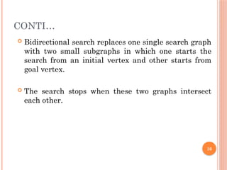 CONTI…
 Bidirectional search replaces one single search graph
with two small subgraphs in which one starts the
search from an initial vertex and other starts from
goal vertex.
 The search stops when these two graphs intersect
each other.
16
 