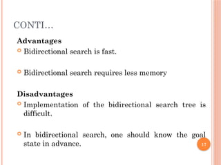 CONTI…
Advantages
 Bidirectional search is fast.
 Bidirectional search requires less memory
Disadvantages
 Implementation of the bidirectional search tree is
difficult.
 In bidirectional search, one should know the goal
state in advance. 17
 