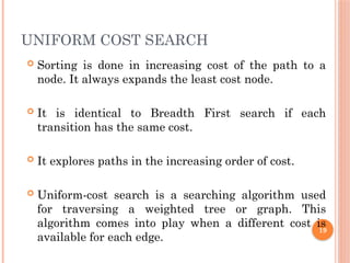UNIFORM COST SEARCH
 Sorting is done in increasing cost of the path to a
node. It always expands the least cost node.
 It is identical to Breadth First search if each
transition has the same cost.
 It explores paths in the increasing order of cost.
 Uniform-cost search is a searching algorithm used
for traversing a weighted tree or graph. This
algorithm comes into play when a different cost is
available for each edge.
19
 