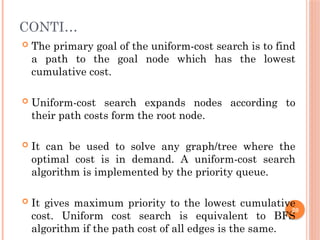 CONTI…
 The primary goal of the uniform-cost search is to find
a path to the goal node which has the lowest
cumulative cost.
 Uniform-cost search expands nodes according to
their path costs form the root node.
 It can be used to solve any graph/tree where the
optimal cost is in demand. A uniform-cost search
algorithm is implemented by the priority queue.
 It gives maximum priority to the lowest cumulative
cost. Uniform cost search is equivalent to BFS
algorithm if the path cost of all edges is the same.
20
 