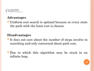 CONTI…
Advantages
 Uniform cost search is optimal because at every state
the path with the least cost is chosen.
Disadvantages
 It does not care about the number of steps involve in
searching and only concerned about path cost.
 Due to which this algorithm may be stuck in an
infinite loop.
22
 