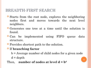 BREADTH-FIRST SEARCH
 Starts from the root node, explores the neighboring
nodes first and moves towards the next level
neighbors.
 Generates one tree at a time until the solution is
found.
 Can be implemented using FIFO queue data
structure.
 Provides shortest path to the solution.
 If branching factor
b = Average number of child nodes for a given node
d = depth
Then, number of nodes at level d = bd
4
 