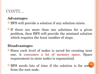 CONTI…
Advantages
 BFS will provide a solution if any solution exists.
 If there are more than one solutions for a given
problem, then BFS will provide the minimal solution
which requires the least number of steps.
Disadvantages
 Since each level of nodes is saved for creating next
one, it consumes a lot of memory space. Space
requirement to store nodes is exponential.
 BFS needs lots of time if the solution is far away
from the root node.
8
 