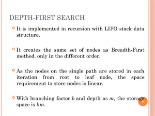 DEPTH-FIRST SEARCH
 It is implemented in recursion with LIFO stack data
structure.
 It creates the same set of nodes as Breadth-First
method, only in the different order.
 As the nodes on the single path are stored in each
iteration from root to leaf node, the space
requirement to store nodes is linear.
 With branching factor b and depth as m, the storage
space is bm.
9
 