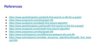 References
● https://www.geeksforgeeks.org/depth-first-search-or-dfs-for-a-graph/
● https://www.programiz.com/dsa/graph-dfs
● https://www.javatpoint.com/depth-first-search-algorithm
● https://www.geeksforgeeks.org/breadth-first-search-or-bfs-for-a-graph/
● https://www.javatpoint.com/breadth-first-search-algorithm
● https://www.programiz.com/dsa/graph-bfs
● https://www.tutorialspoint.com/difference-between-bfs-and-dfs
● https://www.tutorialspoint.com/data_structures_algorithms/breadth_first_trave
rsal.htm
 