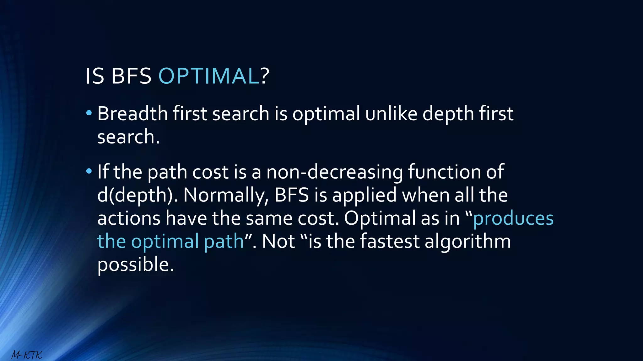 IS BFS OPTIMAL?
• Breadth first search is optimal unlike depth first
search.
• If the path cost is a non-decreasing function of
d(depth). Normally, BFS is applied when all the
actions have the same cost. Optimal as in “produces
the optimal path”. Not “is the fastest algorithm
possible.
M-KTK
 