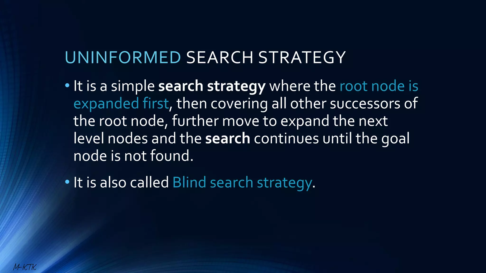 UNINFORMED SEARCH STRATEGY
• It is a simple search strategy where the root node is
expanded first, then covering all other successors of
the root node, further move to expand the next
level nodes and the search continues until the goal
node is not found.
• It is also called Blind search strategy.
M-KTK
 