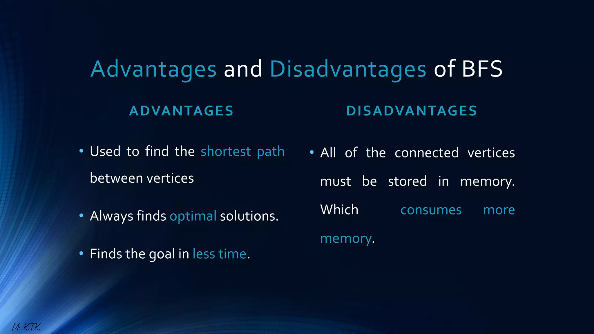 Advantages and Disadvantages of BFS
ADVANTAGES
• Used to find the shortest path
between vertices
• Always finds optimal solutions.
• Finds the goal in less time.
DISADVANTAGES
• All of the connected vertices
must be stored in memory.
Which consumes more
memory.
M-KTK
 