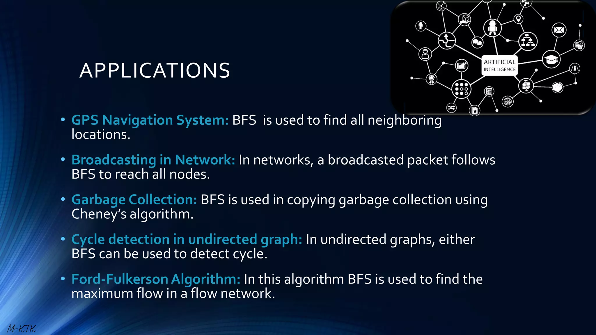 APPLICATIONS
• GPS Navigation System: BFS is used to find all neighboring
locations.
• Broadcasting in Network: In networks, a broadcasted packet follows
BFS to reach all nodes.
• Garbage Collection: BFS is used in copying garbage collection using
Cheney’s algorithm.
• Cycle detection in undirected graph: In undirected graphs, either
BFS can be used to detect cycle.
• Ford-FulkersonAlgorithm: In this algorithm BFS is used to find the
maximum flow in a flow network.
M-KTK
 