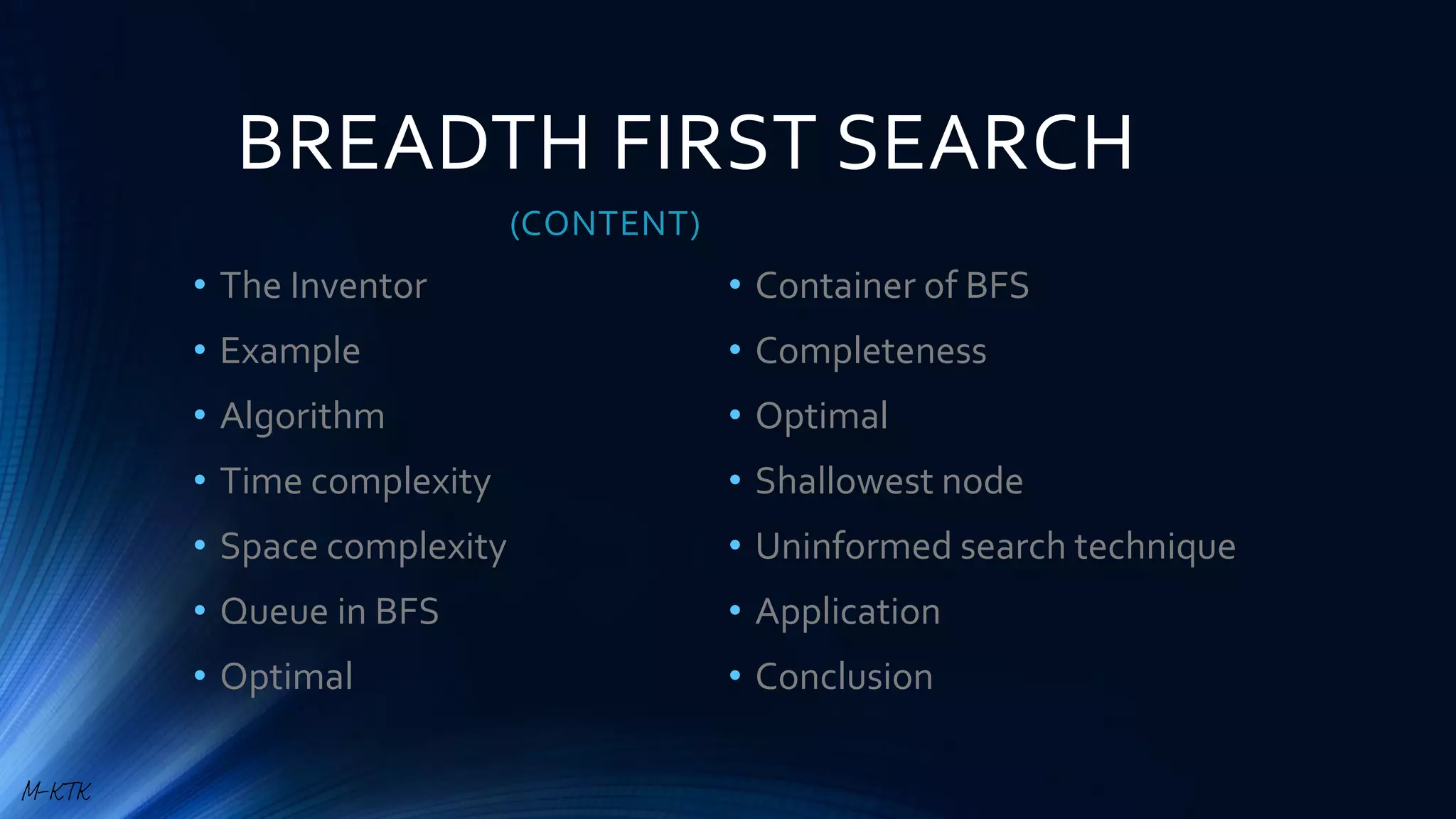 BREADTH FIRST SEARCH
(CONTENT)
• The Inventor
• Example
• Algorithm
• Time complexity
• Space complexity
• Queue in BFS
• Optimal
• Container of BFS
• Completeness
• Optimal
• Shallowest node
• Uninformed search technique
• Application
• Conclusion
M-KTK
 