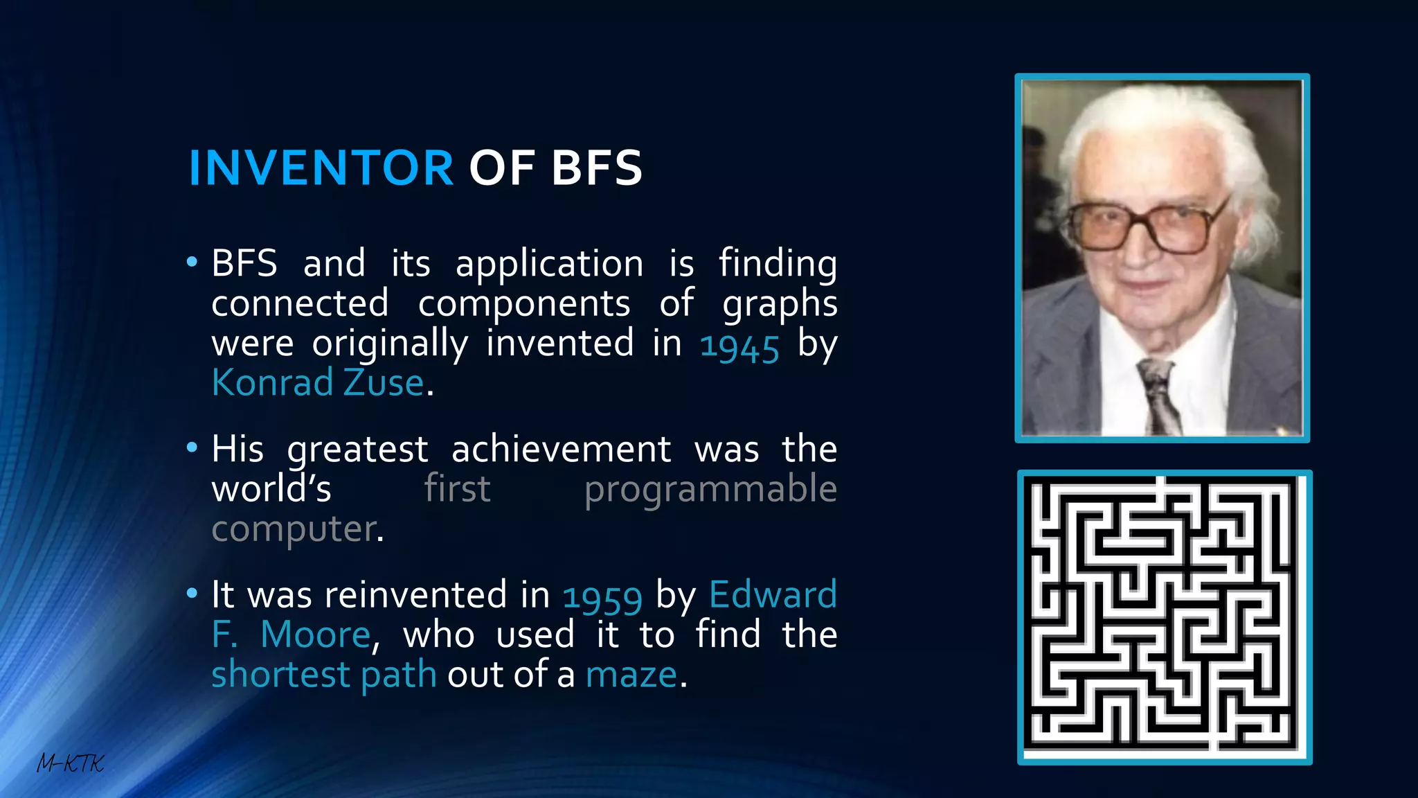 INVENTOR OF BFS
• BFS and its application is finding
connected components of graphs
were originally invented in 1945 by
Konrad Zuse.
• His greatest achievement was the
world’s first programmable
computer.
• It was reinvented in 1959 by Edward
F. Moore, who used it to find the
shortest path out of a maze.
M-KTK
 
