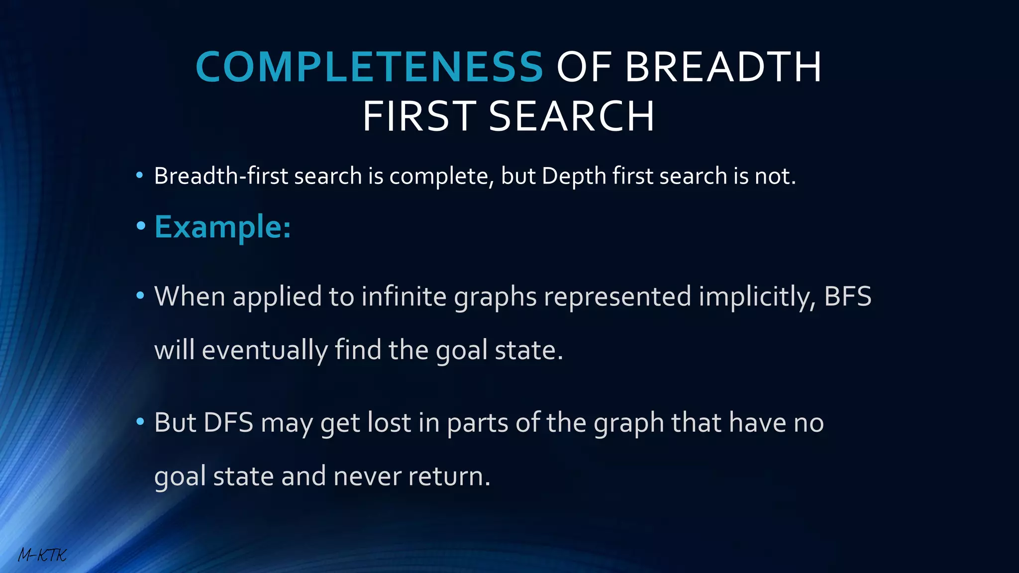 COMPLETENESS OF BREADTH
FIRST SEARCH
• Breadth-first search is complete, but Depth first search is not.
• Example:
• When applied to infinite graphs represented implicitly, BFS
will eventually find the goal state.
• But DFS may get lost in parts of the graph that have no
goal state and never return.
M-KTK
 