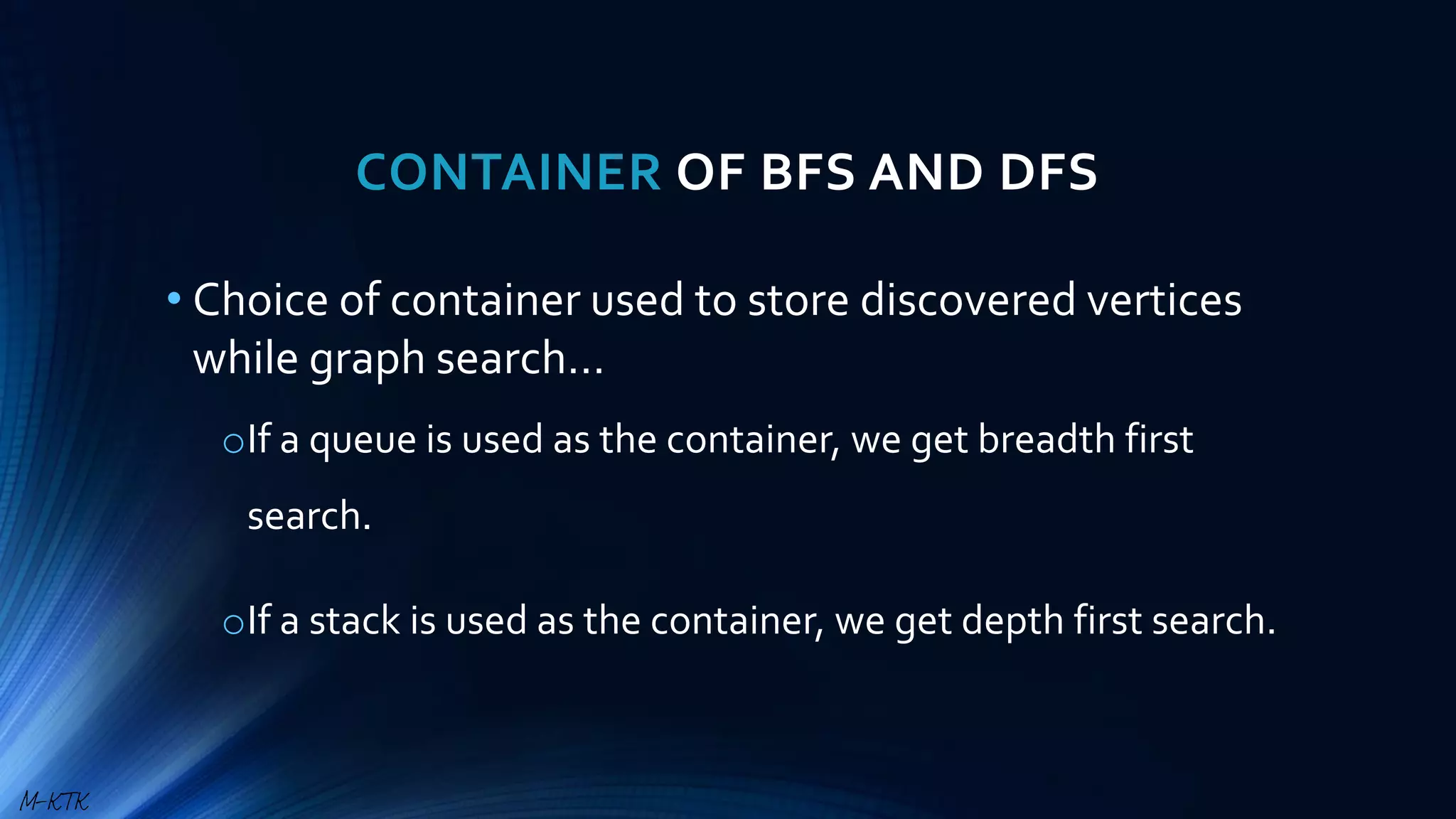 CONTAINER OF BFS AND DFS
• Choice of container used to store discovered vertices
while graph search…
oIf a queue is used as the container, we get breadth first
search.
oIf a stack is used as the container, we get depth first search.
M-KTK
 