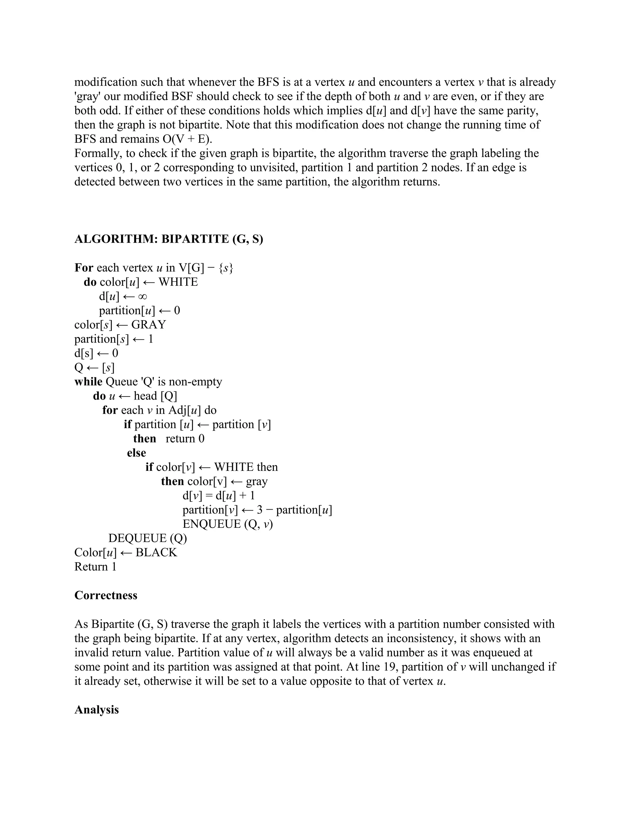 modification such that whenever the BFS is at a vertex u and encounters a vertex v that is already
'gray' our modified BSF should check to see if the depth of both u and v are even, or if they are
both odd. If either of these conditions holds which implies d[u] and d[v] have the same parity,
then the graph is not bipartite. Note that this modification does not change the running time of
BFS and remains O(V + E).
Formally, to check if the given graph is bipartite, the algorithm traverse the graph labeling the
vertices 0, 1, or 2 corresponding to unvisited, partition 1 and partition 2 nodes. If an edge is
detected between two vertices in the same partition, the algorithm returns.
ALGORITHM: BIPARTITE (G, S)
For each vertex u in V[G] − {s}
do color[u] ← WHITE
d[u] ← ∞
partition[u] ← 0
color[s] ← GRAY
partition[s] ← 1
d[s] ← 0
Q ← [s]
while Queue 'Q' is non-empty
do u ← head [Q]
for each v in Adj[u] do
if partition [u] ← partition [v]
then return 0
else
if color[v] ← WHITE then
then color[v] ← gray
d[v] = d[u] + 1
partition[v] ← 3 − partition[u]
ENQUEUE (Q, v)
DEQUEUE (Q)
Color[u] ← BLACK
Return 1
Correctness
As Bipartite (G, S) traverse the graph it labels the vertices with a partition number consisted with
the graph being bipartite. If at any vertex, algorithm detects an inconsistency, it shows with an
invalid return value. Partition value of u will always be a valid number as it was enqueued at
some point and its partition was assigned at that point. At line 19, partition of v will unchanged if
it already set, otherwise it will be set to a value opposite to that of vertex u.
Analysis
 