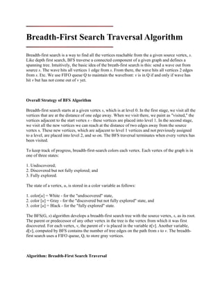 Breadth-First Search Traversal Algorithm
Breadth-first search is a way to find all the vertices reachable from the a given source vertex, s.
Like depth first search, BFS traverse a connected component of a given graph and defines a
spanning tree. Intuitively, the basic idea of the breath-first search is this: send a wave out from
source s. The wave hits all vertices 1 edge from s. From there, the wave hits all vertices 2 edges
from s. Etc. We use FIFO queue Q to maintain the wavefront: v is in Q if and only if wave has
hit v but has not come out of v yet.
Overall Strategy of BFS Algorithm
Breadth-first search starts at a given vertex s, which is at level 0. In the first stage, we visit all the
vertices that are at the distance of one edge away. When we visit there, we paint as "visited," the
vertices adjacent to the start vertex s - these vertices are placed into level 1. In the second stage,
we visit all the new vertices we can reach at the distance of two edges away from the source
vertex s. These new vertices, which are adjacent to level 1 vertices and not previously assigned
to a level, are placed into level 2, and so on. The BFS traversal terminates when every vertex has
been visited.
To keep track of progress, breadth-first-search colors each vertex. Each vertex of the graph is in
one of three states:
1. Undiscovered;
2. Discovered but not fully explored; and
3. Fully explored.
The state of a vertex, u, is stored in a color variable as follows:
1. color[u] = White - for the "undiscovered" state,
2. color [u] = Gray - for the "discovered but not fully explored" state, and
3. color [u] = Black - for the "fully explored" state.
The BFS(G, s) algorithm develops a breadth-first search tree with the source vertex, s, as its root.
The parent or predecessor of any other vertex in the tree is the vertex from which it was first
discovered. For each vertex, v, the parent of v is placed in the variable π[v]. Another variable,
d[v], computed by BFS contains the number of tree edges on the path from s to v. The breadth-
first search uses a FIFO queue, Q, to store gray vertices.
Algorithm: Breadth-First Search Traversal
 