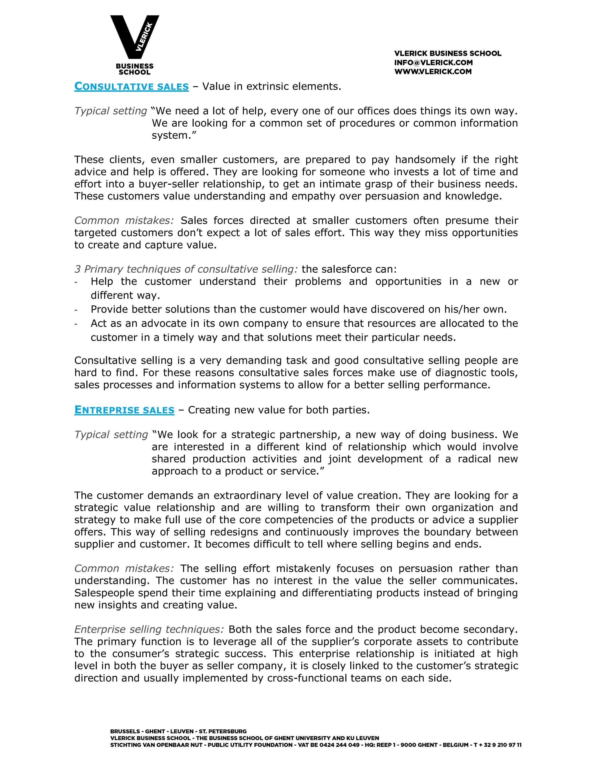 CONSULTATIVE SALES – Value in extrinsic elements.
Typical setting “We need a lot of help, every one of our offices does things its own way.
We are looking for a common set of procedures or common information
system.”
These clients, even smaller customers, are prepared to pay handsomely if the right
advice and help is offered. They are looking for someone who invests a lot of time and
effort into a buyer-seller relationship, to get an intimate grasp of their business needs.
These customers value understanding and empathy over persuasion and knowledge.
Common mistakes: Sales forces directed at smaller customers often presume their
targeted customers don’t expect a lot of sales effort. This way they miss opportunities
to create and capture value.
3 Primary techniques of consultative selling: the salesforce can:
- Help the customer understand their problems and opportunities in a new or
different way.
- Provide better solutions than the customer would have discovered on his/her own.
- Act as an advocate in its own company to ensure that resources are allocated to the
customer in a timely way and that solutions meet their particular needs.
Consultative selling is a very demanding task and good consultative selling people are
hard to find. For these reasons consultative sales forces make use of diagnostic tools,
sales processes and information systems to allow for a better selling performance.
ENTREPRISE SALES – Creating new value for both parties.
Typical setting “We look for a strategic partnership, a new way of doing business. We
are interested in a different kind of relationship which would involve
shared production activities and joint development of a radical new
approach to a product or service.”
The customer demands an extraordinary level of value creation. They are looking for a
strategic value relationship and are willing to transform their own organization and
strategy to make full use of the core competencies of the products or advice a supplier
offers. This way of selling redesigns and continuously improves the boundary between
supplier and customer. It becomes difficult to tell where selling begins and ends.
Common mistakes: The selling effort mistakenly focuses on persuasion rather than
understanding. The customer has no interest in the value the seller communicates.
Salespeople spend their time explaining and differentiating products instead of bringing
new insights and creating value.
Enterprise selling techniques: Both the sales force and the product become secondary.
The primary function is to leverage all of the supplier’s corporate assets to contribute
to the consumer’s strategic success. This enterprise relationship is initiated at high
level in both the buyer as seller company, it is closely linked to the customer’s strategic
direction and usually implemented by cross-functional teams on each side.
 