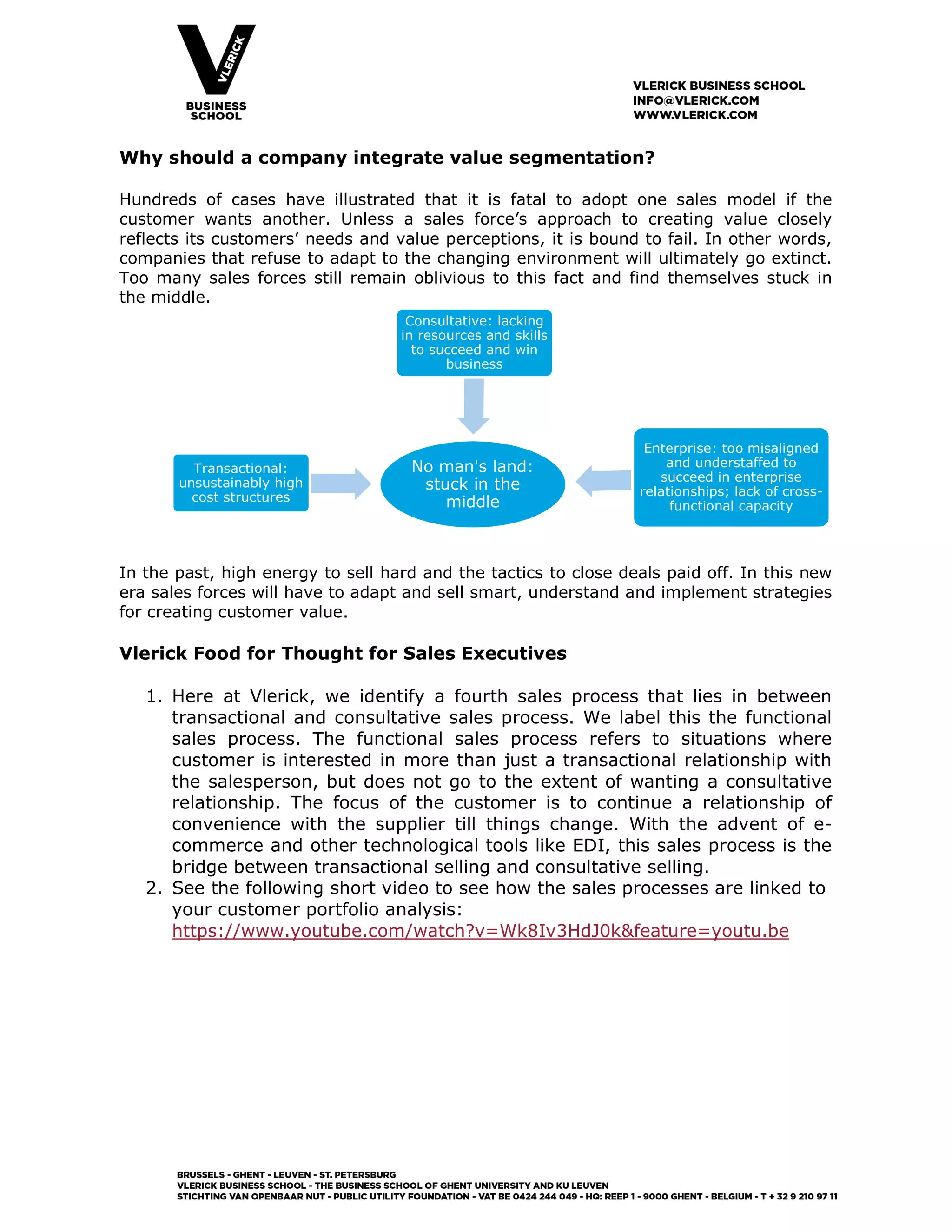 Why should a company integrate value segmentation?
Hundreds of cases have illustrated that it is fatal to adopt one sales model if the
customer wants another. Unless a sales force’s approach to creating value closely
reflects its customers’ needs and value perceptions, it is bound to fail. In other words,
companies that refuse to adapt to the changing environment will ultimately go extinct.
Too many sales forces still remain oblivious to this fact and find themselves stuck in
the middle.
In the past, high energy to sell hard and the tactics to close deals paid off. In this new
era sales forces will have to adapt and sell smart, understand and implement strategies
for creating customer value.
Vlerick Food for Thought for Sales Executives
1. Here at Vlerick, we identify a fourth sales process that lies in between
transactional and consultative sales process. We label this the functional
sales process. The functional sales process refers to situations where
customer is interested in more than just a transactional relationship with
the salesperson, but does not go to the extent of wanting a consultative
relationship. The focus of the customer is to continue a relationship of
convenience with the supplier till things change. With the advent of e-
commerce and other technological tools like EDI, this sales process is the
bridge between transactional selling and consultative selling.
2. See the following short video to see how the sales processes are linked to
your customer portfolio analysis:
https://www.youtube.com/watch?v=Wk8Iv3HdJ0k&feature=youtu.be
No man's land:
stuck in the
middle
Transactional:
unsustainably high
cost structures
Consultative: lacking
in resources and skills
to succeed and win
business
Enterprise: too misaligned
and understaffed to
succeed in enterprise
relationships; lack of cross-
functional capacity
 