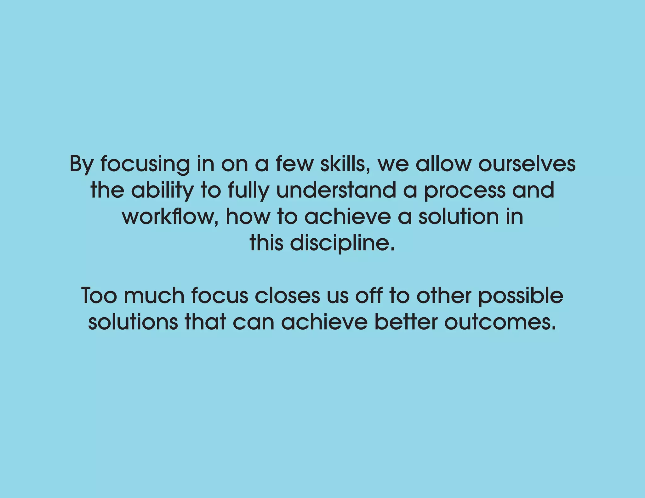 By focusing in on a few skills, we allow ourselves
the ability to fully understand a process and
workflow, how to achieve a solution in
this discipline.
Too much focus closes us off to other possible
solutions that can achieve better outcomes.
 