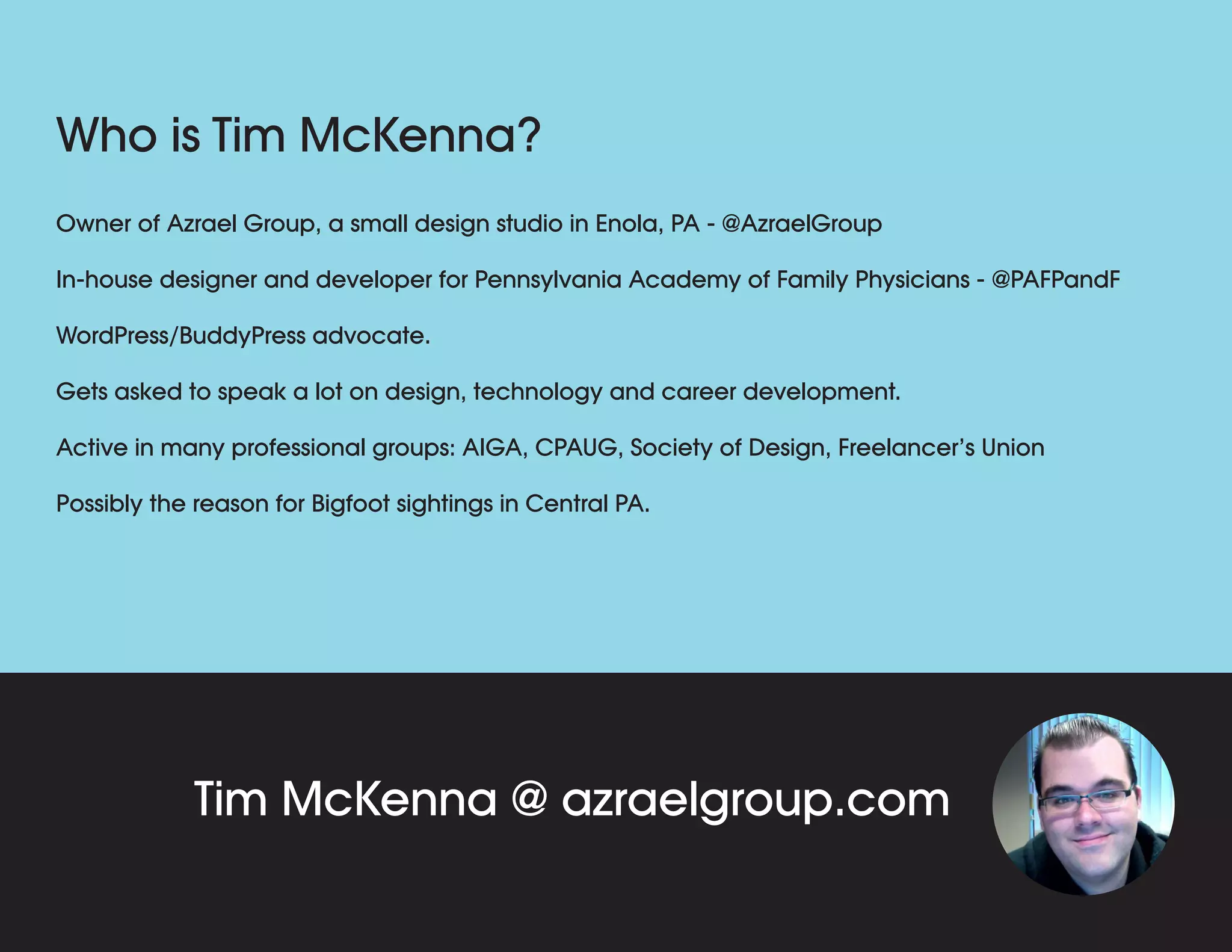 Who is Tim McKenna?
Tim McKenna @ azraelgroup.com
Owner of Azrael Group, a small design studio in Enola, PA - @AzraelGroup
In-house designer and developer for Pennsylvania Academy of Family Physicians - @PAFPandF
WordPress/BuddyPress advocate.
Gets asked to speak a lot on design, technology and career development.
Active in many professional groups: AIGA, CPAUG, Society of Design, Freelancer’s Union.
Avid fan of Sci-Fi and Horror stories, movies and art.
 