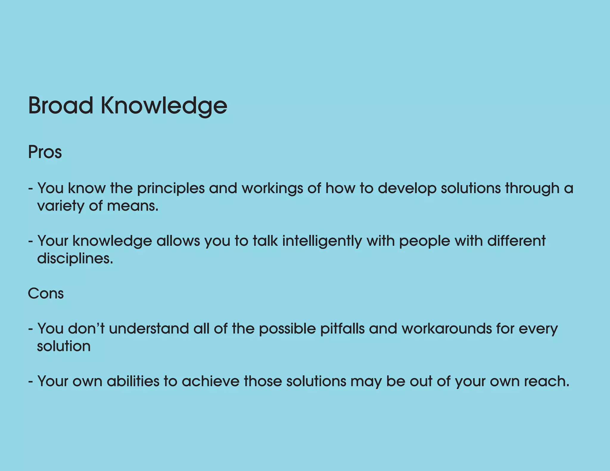 Broad Knowledge
Pros
- You know the principles and workings of how to develop solutions through a
variety of means.
- Your knowledge allows you to talk intelligently with people with different
disciplines.
Cons
- You don’t understand all of the possible pitfalls and workarounds for every
solution
- Your own abilities to achieve those solutions may be out of your own reach.
 