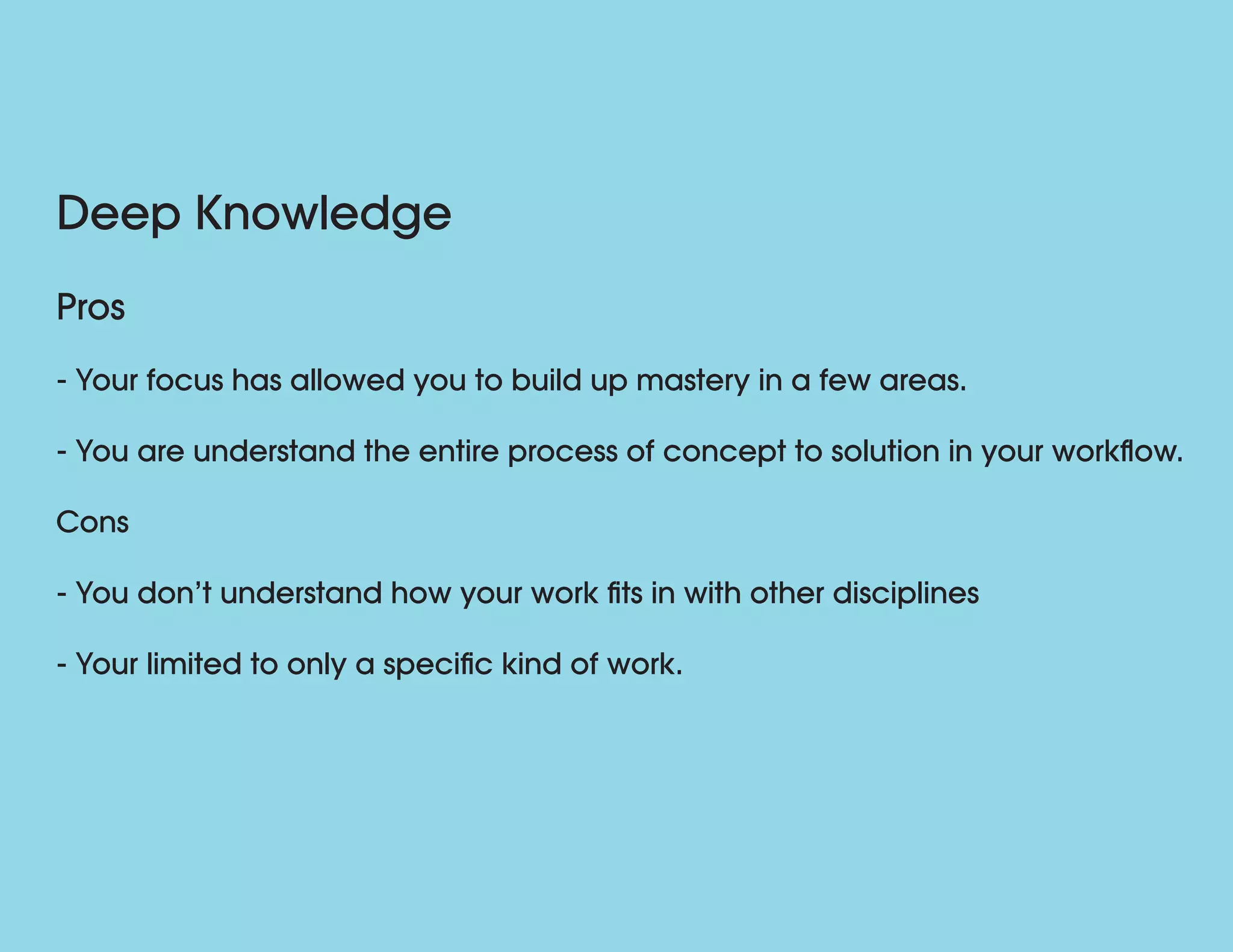 Deep Knowledge
Pros
- Your focus has allowed you to build up mastery in a few areas.
- You are understand the entire process of concept to solution in your workflow.
Cons
- You don’t understand how your work fits in with other disciplines
- Your limited to only a specific kind of work.
 