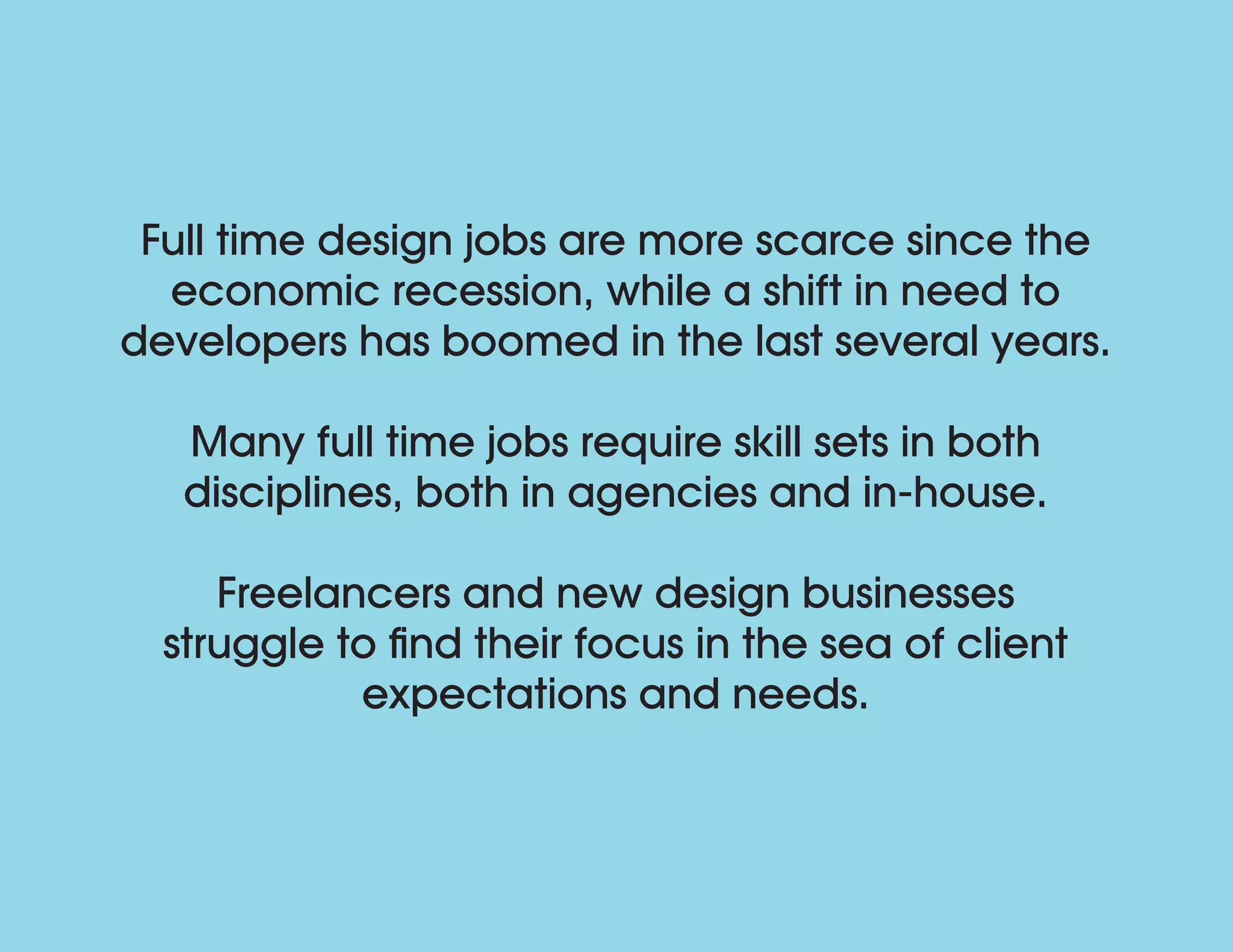 Full time design jobs are more scarce since the
economic recession, while a shift in need to
developers has boomed in the last several years.
Many full time jobs require skill sets in both
disciplines, both in agencies and in-house.
Freelancers and new design businesses
struggle to find their focus in the sea of client
expectations and needs.
 
