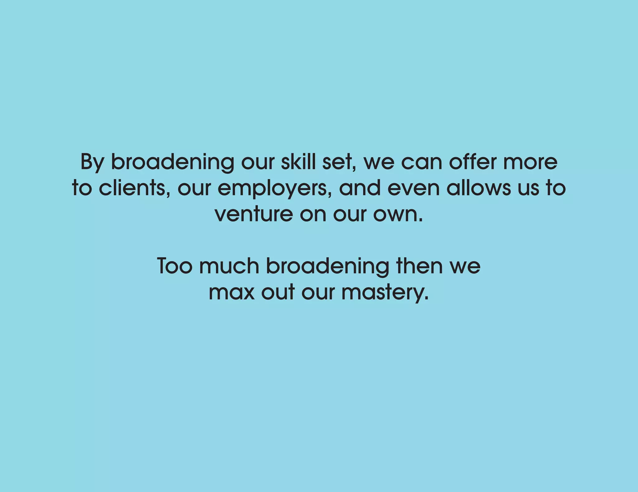 By broadening our skill set, we can offer more
to clients, our employers, and even allows us to
venture on our own.
Too much broadening then we
max out our mastery.
 
