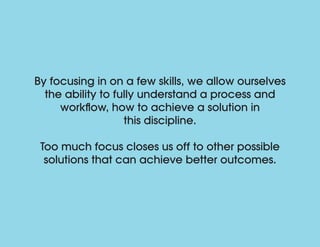 By focusing in on a few skills, we allow ourselves
the ability to fully understand a process and
workflow, how to achieve a solution in
this discipline.
Too much focus closes us off to other possible
solutions that can achieve better outcomes.
 