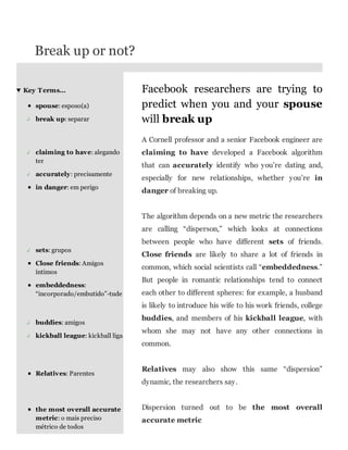 Break up or not?
Key T erms…
spouse: esposo(a)
↲

break up: separar

Facebook researchers are trying to
predict when you and your spouse
will break up
A Cornell professor and a senior Facebook engineer are

↲

↲

claiming to have: alegando
ter
accurately: precisamente
in danger: em perigo

claiming to have developed a Facebook algorithm
that can accurately identify who you’re dating and,
especially for new relationships, whether you’re in
danger of breaking up.
The algorithm depends on a new metric the researchers
are calling “disperson,” which looks at connections
between people who have different sets of friends.

↲

sets: grupos
Close friends: Amigos
íntimos
embeddedness:
“incorporado/embutido”-tude

Close friends are likely to share a lot of friends in
common, which social scientists call “embeddedness.”
But people in romantic relationships tend to connect
each other to different spheres: for example, a husband
is likely to introduce his wife to his work friends, college

↲

buddies: amigos

↲

kickball league: kickball liga

buddies, and members of his kickball league, with
whom she may not have any other connections in
common.

Relatives: Parentes

Relatives may also show this same “dispersion”
dynamic, the researchers say.

the most overall accurate
metric: o mais preciso
métrico de todos

Dispersion turned out to be the most overall
accurate metric

 