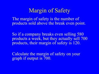 Margin of Safety The margin of safety is the number of products sold above the break even point. So if a company breaks even selling 580 products a week, but they actually sell 700 products, their margin of safety is 120. Calculate the margin of safety on your graph if output is 700. 