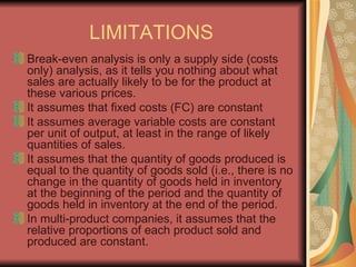 LIMITATIONS  Break-even analysis is only a supply side (costs only) analysis, as it tells you nothing about what sales are actually likely to be for the product at these various prices.  It assumes that fixed costs (FC) are constant  It assumes average variable costs are constant per unit of output, at least in the range of likely quantities of sales.  It assumes that the quantity of goods produced is equal to the quantity of goods sold (i.e., there is no change in the quantity of goods held in inventory at the beginning of the period and the quantity of goods held in inventory at the end of the period.  In multi-product companies, it assumes that the relative proportions of each product sold and produced are constant. 