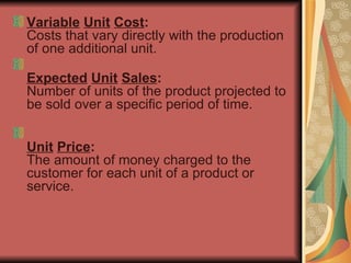 Variable   Unit   Cost : Costs that vary directly with the production of one additional unit. Expected   Unit   Sales : Number of units of the product projected to be sold over a specific period of time.  Unit   Price : The amount of money charged to the customer for each unit of a product or service.  