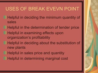 USES OF BREAK EVEVN POINT
Helpful in deciding the minimum quantity of
sales
Helpful in the determination of tender price
Helpful in examining effects upon
organization’s profitability
Helpful in deciding about the substitution of
new plants
Helpful in sales price and quantity
Helpful in determining marginal cost
 