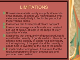 LIMITATIONS
Break-even analysis is only a supply side (costs
only) analysis, as it tells you nothing about what
sales are actually likely to be for the product at
these various prices.
It assumes that fixed costs (FC) are constant
It assumes average variable costs are constant
per unit of output, at least in the range of likely
quantities of sales.
It assumes that the quantity of goods produced is
equal to the quantity of goods sold (i.e., there is no
change in the quantity of goods held in inventory
at the beginning of the period and the quantity of
goods held in inventory at the end of the period.
In multi-product companies, it assumes that the
relative proportions of each product sold and
produced are constant.
 