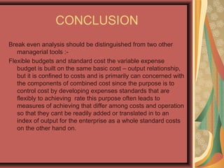 CONCLUSION
Break even analysis should be distinguished from two other
managerial tools :-
Flexible budgets and standard cost the variable expense
budget is built on the same basic cost – output relationship,
but it is confined to costs and is primarily can concerned with
the components of combined cost since the purpose is to
control cost by developing expenses standards that are
flexibly to achieving rate this purpose often leads to
measures of achieving that differ among costs and operation
so that they cant be readily added or translated in to an
index of output for the enterprise as a whole standard costs
on the other hand on.
 