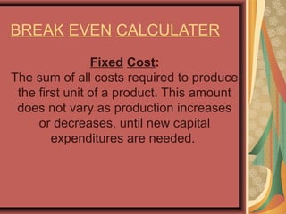 BREAK EVEN CALCULATER
Fixed Cost:
The sum of all costs required to produce 
the first unit of a product. This amount 
does not vary as production increases 
or decreases, until new capital 
expenditures are needed. 
 