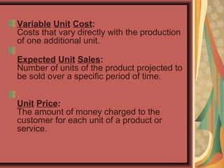 Variable Unit Cost:
Costs that vary directly with the production 
of one additional unit.
 
Expected Unit Sales:
Number of units of the product projected to 
be sold over a specific period of time. 
Unit Price:
The amount of money charged to the 
customer for each unit of a product or 
service. 
 