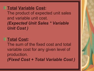 Total Variable Cost:
The product of expected unit sales
and variable unit cost.
(Expected Unit Sales * Variable
Unit Cost )
Total Cost:
The sum of the fixed cost and total
variable cost for any given level of
production.
(Fixed Cost + Total Variable Cost )
 