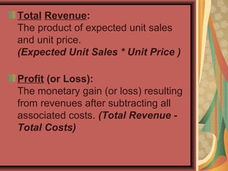 Total Revenue:
The product of expected unit sales
and unit price.
(Expected Unit Sales * Unit Price )
Profit (or Loss):
The monetary gain (or loss) resulting
from revenues after subtracting all
associated costs. (Total Revenue -
Total Costs)
 