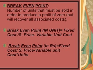 BREAK EVEN POINT:
Number of units that must be sold in
order to produce a profit of zero (but
will recover all associated costs).
Break Even Point (IN UNIT)= Fixed
Cost /S. Price- Variable Unit Cost
Break Even Point (in Rs)=Fixed
Cost/ S. Price-Variable unit
Cost*Units
 