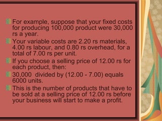 For example, suppose that your fixed costs
for producing 100,000 product were 30,000
rs a year.
Your variable costs are 2.20 rs materials,
4.00 rs labour, and 0.80 rs overhead, for a
total of 7.00 rs per unit.
If you choose a selling price of 12.00 rs for
each product, then:
30,000 divided by (12.00 - 7.00) equals
6000 units.
This is the number of products that have to
be sold at a selling price of 12.00 rs before
your business will start to make a profit.
 