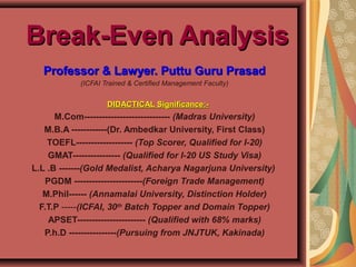 Break-Even AnalysisBreak-Even Analysis
Professor & Lawyer. Puttu Guru PrasadProfessor & Lawyer. Puttu Guru Prasad
(ICFAI Trained & Certified Management Faculty)
 
     DIDACTICAL Significance:-DIDACTICAL Significance:-
M.Com----------------------------- (Madras University)
M.B.A ------------(Dr. Ambedkar University, First Class)
TOEFL------------------- (Top Scorer, Qualified for I-20)
GMAT---------------- (Qualified for I-20 US Study Visa)
L.L .B -------(Gold Medalist, Acharya Nagarjuna University)
PGDM -----------------------(Foreign Trade Management)
M.Phil------ (Annamalai University, Distinction Holder)
F.T.P -----(ICFAI, 30th
Batch Topper and Domain Topper)
APSET----------------------- (Qualified with 68% marks)
P.h.D ----------------(Pursuing from JNJTUK, Kakinada)
 