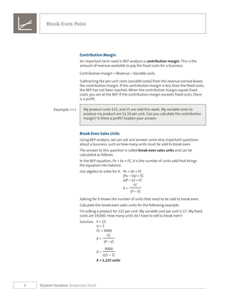 8
Break-Even Point
Student Handout: Break-Even Point
Contribution Margin
An important term used in BEP analysis is contribution margin. This is the
amount of revenue available to pay the fixed costs for a business.
Contribution margin = Revenue – Variable costs
Subtracting the per-unit costs (variable costs) from the revenue earned leaves
the contribution margin. If the contribution margin is less than the fixed costs,
the BEP has not been reached. When the contribution margin equals fixed
costs, you are at the BEP. If the contribution margin exceeds fixed costs, there
is a profit.
My product costs $15, and 25 are sold this week. My variable costs to
produce my product are $1.50 per unit. Can you calculate the contribution
margin? Is there a profit? Explain your answer.
Example >>>
Break-Even Sales Units
Using BEP analysis, we can ask and answer some very important questions
about a business, such as how many units must be sold to break even.
The answer to this question is called break-even sales units and can be
calculated as follows.
In the BEP equation, Px = Vx + FC, X is the number of units sold that brings
the equation into balance.
Use algebra to solve for X:	 Px = Vx + FC
(Px – Vx) = FC
x(P – V) = FC
FC
X =
(P – V)
Solving for X shows the number of units that need to be sold to break even.
Calculate the break-even sales units for the following example:
I’m selling a product for $15 per unit. My variable cost per unit is $7. My fixed
costs are $9,000. How many units do I have to sell to break even?
Solution	 P = 15
	 V = 7
	 FC = 9000
FC
X =
(P – V)
9000
X =
(15 – 7)
X = 1,125 units
 