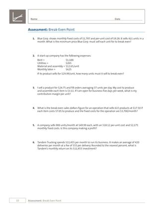 10 Assessment: Break-Even Point
1.	 Blue Corp. shows monthly fixed costs of $1,797 and per-unit cost of $9.28. It sells 411 units in a
month. What is the minimum price Blue Corp. must sell each unit for to break even?
2.	 A start-up company has the following expenses:
Rent =	 $1,100
Utilities =	 $265	
Material and assembly =	$12.65/unit
Monthly labor =	 $625
If its product sells for $29.99/unit, how many units must it sell to break even?
3.	 I sell a product for $24.75 and fill orders averaging 37 units per day. My cost to produce
and assemble each item is $3.11. If I am open for business five days per week, what is my
contribution margin per unit?
4.	 What is the break-even sales dollars figure for an operation that sells 615 products at $17.50 if
each item costs $7.05 to produce and the fixed costs for the operation are $3,700/month?
5.	 A company sells 900 units/month at $49.99 each, with an $18.12 per-unit cost and $2,175
monthly fixed costs. Is this company making a profit?
6.	 Tandem Trucking spends $11,455 per month to run its business. It makes an average of 420
deliveries per month at a fee of $55 per delivery. Rounded to the nearest percent, what is
Tandem’s monthly return on its $11,455 investment?
Assessment: Break-Even Point
Name	 Date
 
