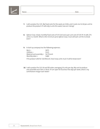 11 Assessment: Break-Even Point
7.	 I sell a product for $35. My fixed costs for the week are $194, and it costs me $2.10 per unit to
produce the product. If I sell only 6 units this week, how am I doing?
8.	 Zyleron Corp. shows monthly fixed costs of $37,210 and a per-unit cost of $34.79. It sells 275
units in a month. What is the minimum price Zyleron Corp. must sell each unit for to break
even?
9.	 A start-up company has the following expenses:
Rent =	 $875
Utilities =	 $115
Material and assembly =	 $4.75/unit
Monthly labor =	 $480
If its product sells for $18.99/unit, how many units must it sell to break even?
10.	 I sell a product for $21.50 and fill orders averaging 19 units per day. My cost to produce
and assemble each item is $8.47. If I am open for business five days per week, what is my
contribution margin each week?
Name	 Date
 