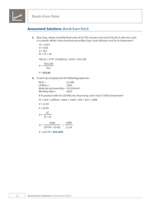 12 Assessment Solutions: Break-Even Point
1.	 Blue Corp. shows monthly fixed costs of $1,797 and per-unit cost of $9.28. It sells 411 units
in a month. What is the minimum price Blue Corp. must sell each unit for to break even?
FC = 1797
V = 9.28
X = 411
Px = FC + Vx
P(411) = 1797 +9.28(411) = 411P = 5611.08
5611.08
P =
411
P = $13.65
2.	 A start-up company has the following expenses:
Rent =	 $1,100		
Utilities =	 $265	
Material and assembly =	$12.65/unit
Monthly labor =	 $625
If its product sells for $29.99/unit, how many units must it sell to break even?
FC = rent + utilities + labor = 1100 + 265 + 625 = 1990
V = 12.65
P = 29.99	
FC
X =
(P – V)
1990 1990
X = =
(29.99 – 12.65) 17.34
X = 114.76 = 115 units
Assessment Solutions: Break-Even Point
Break-Even Point
 