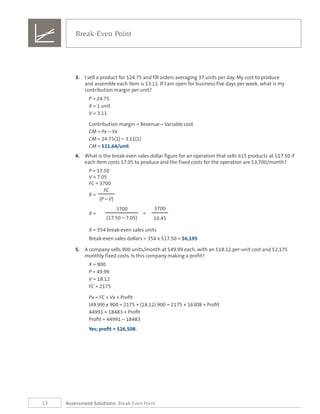13 Assessment Solutions: Break-Even Point
3.	 I sell a product for $24.75 and fill orders averaging 37 units per day. My cost to produce
and assemble each item is $3.11. If I am open for business five days per week, what is my
contribution margin per unit?
P = 24.75
X = 1 unit
V = 3.11
Contribution margin = Revenue – Variable cost
CM = Px – Vx
CM = 24.75(1) – 3.11(1)
CM = $21.64/unit
4.	 What is the break-even sales dollar figure for an operation that sells 615 products at $17.50 if
each item costs $7.05 to produce and the fixed costs for the operation are $3,700/month?
P = 17.50
V = 7.05
FC = 3700
FC
X =
(P – V)
3700 3700
X = =
(17.50 – 7.05) 10.45
X = 354 break-even sales units
Break-even sales dollars = 354 x $17.50 = $6,195
5.	 A company sells 900 units/month at $49.99 each, with an $18.12 per-unit cost and $2,175
monthly fixed costs. Is this company making a profit?
X = 900
P = 49.99
V = 18.12
FC = 2175
Px = FC + Vx + Profit	
(49.99) x 900 = 2175 + (18.12) 900 = 2175 + 16308 + Profit
44991 = 18483 + Profit
Profit = 44991 – 18483
Yes; profit = $26,508.
Break-Even Point
 