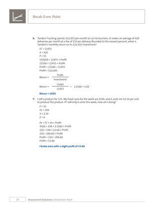 14
6.	 Tandem Trucking spends $11,455 per month to run its business. It makes an average of 420
deliveries per month at a fee of $55 per delivery. Rounded to the nearest percent, what is
Tandem’s monthly return on its $11,455 investment?
FC = 11455
X = 420
P = 55
55(420) = 11455 + Profit
23100 = 11455 + Profit
Profit = 23100 – 11455
Profit = $11,645
Profit
Return =
Investment
11645
Return = = 1.0166 = 1.02
11455
Return = 102%
7.	 I sell a product for $35. My fixed costs for the week are $194, and it costs me $2.10 per unit
to produce the product. If I sell only 6 units this week, how am I doing?
P = 35
FC = 194
V = 2.10
X = 6
Px = FC + Vx + Profit
35(6) = 194 + 2.10(6) + Profit
210 = 194 + 12.60 + Profit
210 = 206.60 + Profit
Profit = 210 – 206.60
Profit = $3.40
I broke even with a slight profit of $3.40.
Break-Even Point
Assessment Solutions: Break-Even Point
 